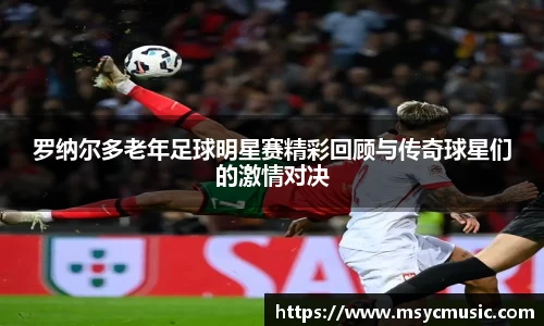 罗纳尔多老年足球明星赛精彩回顾与传奇球星们的激情对决