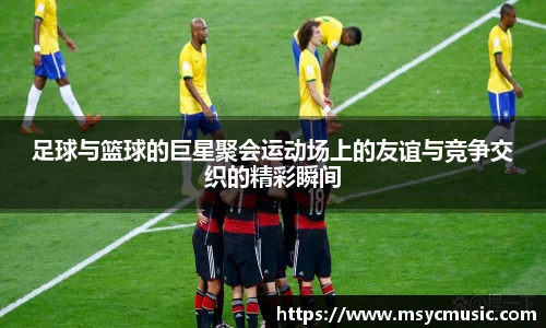 足球与篮球的巨星聚会运动场上的友谊与竞争交织的精彩瞬间